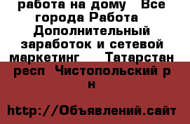 работа на дому - Все города Работа » Дополнительный заработок и сетевой маркетинг   . Татарстан респ.,Чистопольский р-н